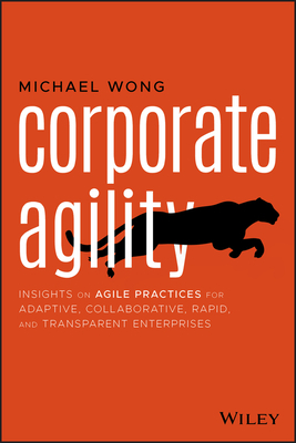 Corporate Agility: Insights on Agile Practices for Adaptive, Collaborative, Rapid, and Transparent Enterprises by Michael Wong
