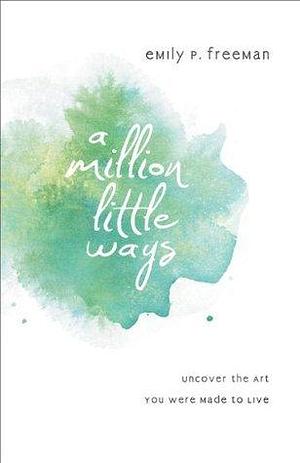 A Million Little Ways: Uncover the Art You Were Made to Live by Emily P. Freeman, Emily P. Freeman