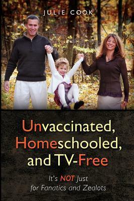 Unvaccinated, Homeschooled, and Tv-Free: It's Not Just for Fanatics and Zealots by Jerry Dorris, Julie Cook, Simon Presland