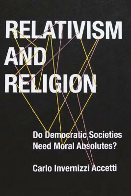 Relativism and Religion: Why Democratic Societies Do Not Need Moral Absolutes by Carlo Invernizzi Accetti