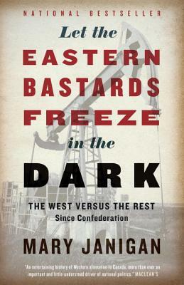 Let the Eastern Bastards Freeze in the Dark: The West Versus the Rest Since Confederation by Mary Janigan