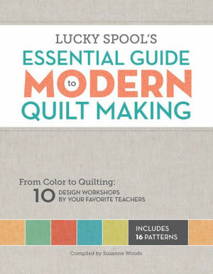 Lucky Spool's Essential Guide to Modern Quiltmaking: From Color to Quilting: 10 Design Workshops from your Favorite Designers by Lucky Spool