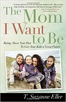 The Mom I Want to Be: Rising Above Your Past to Give Your Kids a Great Future by T. Suzanne Eller