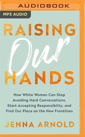 Raising Our Hands: How White Women Can Stop Avoiding Hard Conversations, Start Accepting Responsibility, and Find Our Place on the New Frontlines by Brittany Pressley, Jenna Arnold