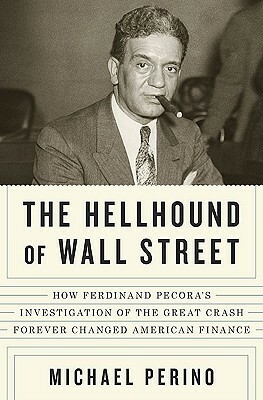 The Hellhound of Wall Street: How Ferdinand Pecora's Investigation of the Great Crash Forever Changed American Finance by Michael Perino