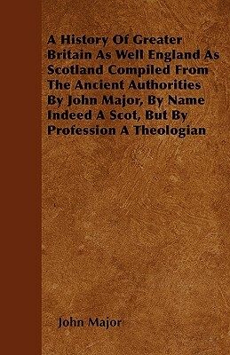 A History Of Greater Britain As Well England As Scotland Compiled From The Ancient Authorities By John Major, By Name Indeed A Scot, But By Profession by John Major