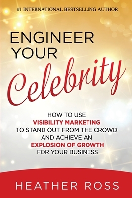 Engineer Your Celebrity: How to Use Visibility Marketing to Stand Out from the Crowd and Achieve an Explosion of Growth for Your Business by Heather Ross