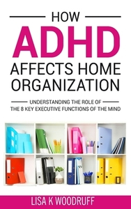 How ADHD Affects Home Organization: Understanding the Role of the 8 Key Executive Functions of the Mind by Lisa K. Woodruff