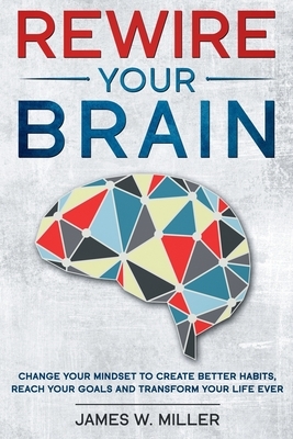 Rewire your brain: Change your Mindset to Create Better Habits, Reach your Goals and Transform your Life ever by James W. Miller
