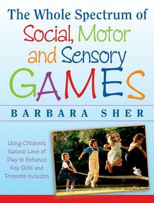 The Whole Spectrum of Social, Motor, and Sensory Games: Using Every Child's Natural Love of Play to Enhance Key Skills and Promote Inclusion by Barbara Sher