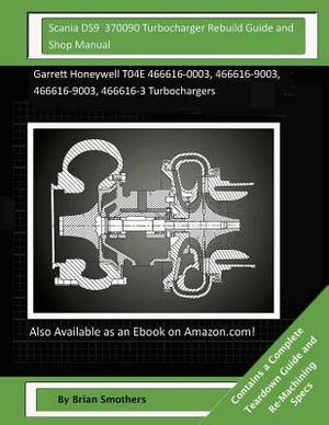Scania DS9 370090 Turbocharger Rebuild Guide and Shop Manual: Garrett Honeywell T04E 466616-0003, 466616-9003, 466616-9003, 466616-3 Turbochargers by Brian Smothers