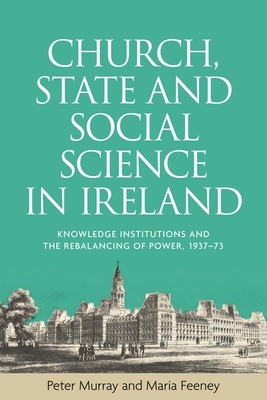 Church, State and Social Science in Ireland: Knowledge Institutions and the Rebalancing of Power, 1937-73 by Peter Murray, Maria Feeney