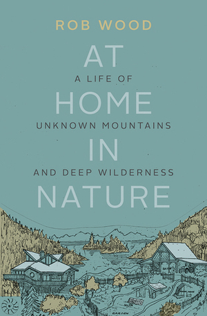At Home in Nature: A Life of Unknown Mountains and Deep Wilderness by Rob Wood