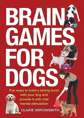 Brain Games for Dogs: Fun Ways to Build a Strong Bond with Your Dog and Provide It with Vital Mental Stimulation by Claire Arrowsmith
