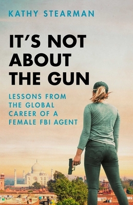 It's Not about the Gun: Lessons from the Global Career of a Female FBI Agent by Kathy Stearman