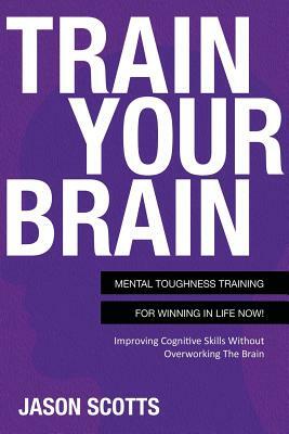 Train Your Brain: Mental Toughness Training for Winning in Life Now!: Improving Cognitive Skills Without Overworking the Brain by Jason Scotts