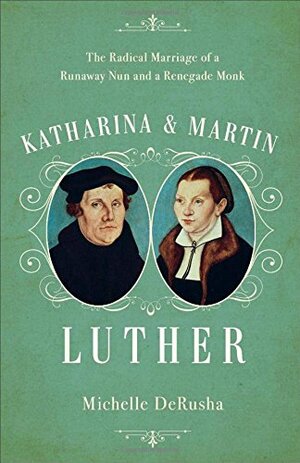 Katharina and Martin Luther: The Radical Marriage of a Runaway Nun and a Renegade Monk by Michelle DeRusha