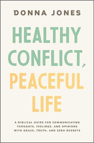 Healthy Conflict, Peaceful Life: A Biblical Guide for Communicating Thoughts, Feelings, and Opinions with Grace, Truth, and Zero Regret by Donna Jones, Donna Jones