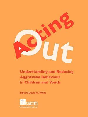 Acting Out: Understanding and Reducing Aggressive Behaviour in Children and Youth by David A. Wolfe