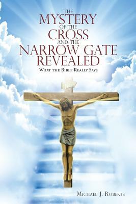 The Mystery of the Cross and the Narrow Gate Revealed: What the Bible Really Says by Michael J. Roberts