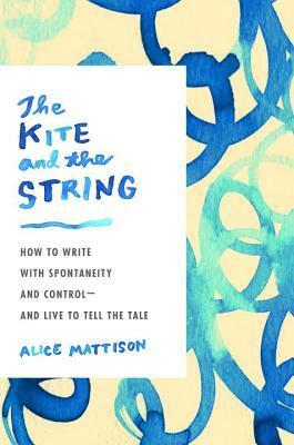 The Kite and the String: How to Write with Spontaneity and Control--and Live to Tell the Tale by Alice Mattison