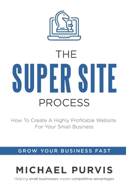 The Super Site Process: How To Create A Highly Profitable Website For Your Small Business by Michael Purvis