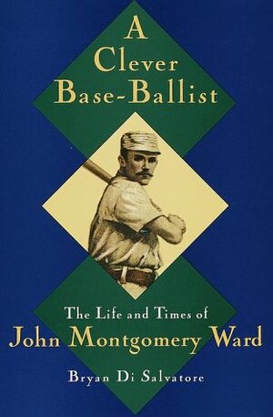 A Clever Base-Ballist: The Life and Times of John Montgomery Ward by Bryan Di Salvatore