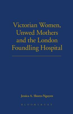 Victorian Women, Unwed Mothers and the London Foundling Hospital by Jessica A. Sheetz-Nguyen