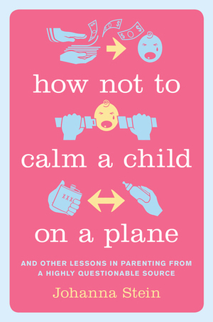 How Not to Calm a Child on a Plane: And Other Lessons in Parenting from a Highly Questionable Source by Johanna Stein