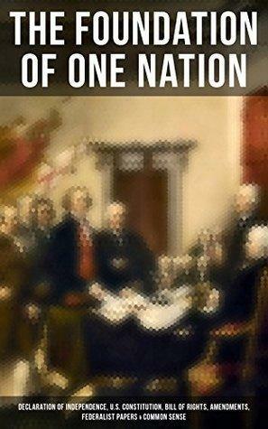 The Foundation of one Nation: Declaration of Independence, U.S. Constitution, Bill of Rights, Amendments, Federalist Papers & Common Sense by Alexander Hamilton, Thomas Paine, James Madison, John Jay