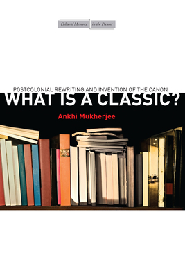 What Is a Classic?: Postcolonial Rewriting and Invention of the Canon by Ankhi Mukherjee