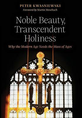 Noble Beauty, Transcendent Holiness: Why the Modern Age Needs the Mass of Ages by Peter Kwasniewski