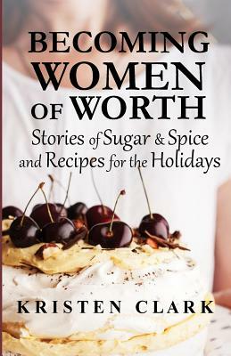 Becoming Women of Worth: Stories of Sugar N' Spice and Recipes for the Holidays by Kristen Clark