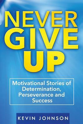 Never Give Up: Motivational Stories of Determination, Perseverance and Success by Kevin Johnson