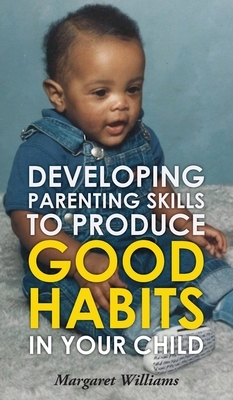 Developing Parenting Skills to Produce Good Habits in Your Child by Margaret Williams
