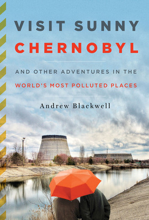 Visit Sunny Chernobyl: And Other Adventures in the World's Most Polluted Places by Andrew Blackwell