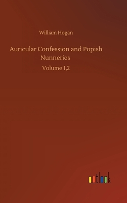 Auricular Confession and Popish Nunneries: Volume 1,2 by William Hogan