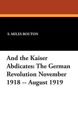 And the Kaiser Abdicates: The German Revolution November 1918 -- August 1919 by S. Miles Bouton