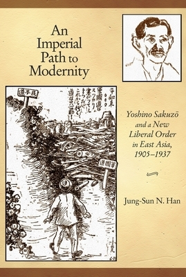 An Imperial Path to Modernity: Yoshino Sakuz&#333; And a New Liberal Order in East Asia, 1905-1937 by Jung-Sun N. Han