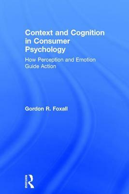 Context and Cognition in Consumer Psychology: How Perception and Emotion Guide Action by Gordon Foxall