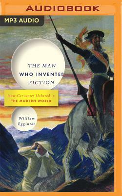 The Man Who Invented Fiction: How Cervantes Ushered in the Modern World by William Egginton