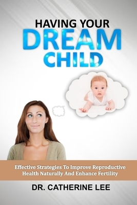 Having Your Dream Child: Effective Strategy To Improve Reproductive Health Naturally And Enhance Fertility by Catherine Lee