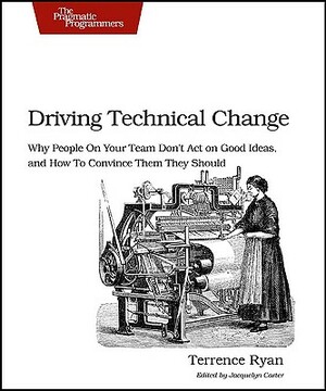 Driving Technical Change: Why People on Your Team Don't Act on Good Ideas, and How to Convince Them They Should by Terrence Ryan