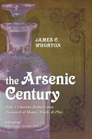 The Arsenic Century: How Victorian Britain was Poisoned at Home, Work, and Play by James C. Whorton, James C. Whorton