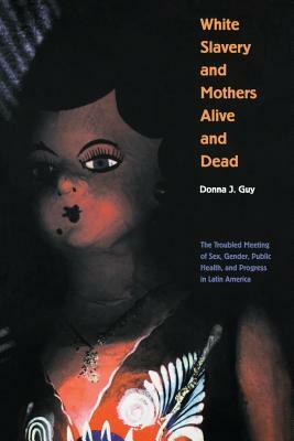 White Slavery and Mothers Alive and Dead: The Troubled Meeting of Sex, Gender, Public Health and Progress in Latin America by Donna J. Guy