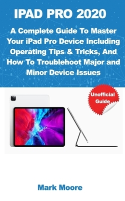 iPad Pro 2020: A Complete Guide To Master Your iPad Pro Device Including Operating Tips & Tricks, And How To Troubleshoot Major & Min by Mark Moore