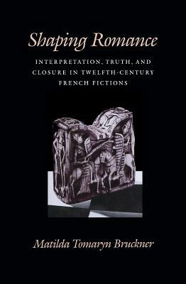Shaping Romance: Interpretation, Truth, and Closure in Twelfth-Century French Fictions by Matilda Tomaryn Bruckner