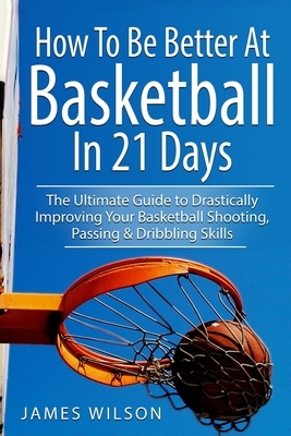 How to Be Better At Basketball in 21 days: The Ultimate Guide to Drastically Improving Your Basketball Shooting, Passing and Dribbling Skills by James Wilson