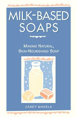 Milk-Based Soaps: Making Natural, Skin-Nourishing Soap by Casey Makela