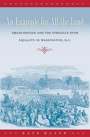 An Example for All the Land: Emancipation and the Struggle over Equality in Washington, D.C. by Kate Masur, Kate Masur